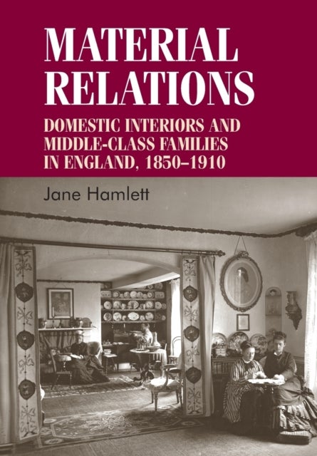 Material Relations - Domestic Interiors and Middle–Class Families in England, 1850–1910