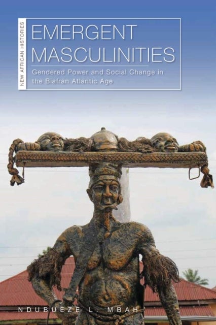 Emergent Masculinities - Gendered Power and Social Change in the Biafran Atlantic Age