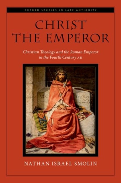 Christ the Emperor - Christian Theology and the Roman Emperor in the Fourth Century AD