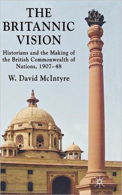 The Britannic Vision - Historians and the Making of the British Commonwealth of Nations, 1907-48