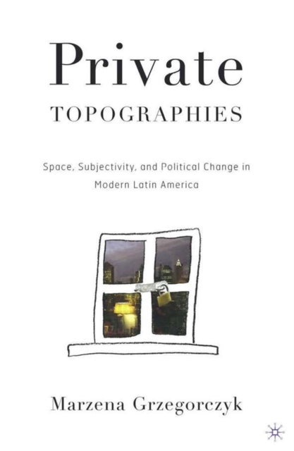 Private Topographies - Space, Subjectivity and Political Change in Modern Latin America