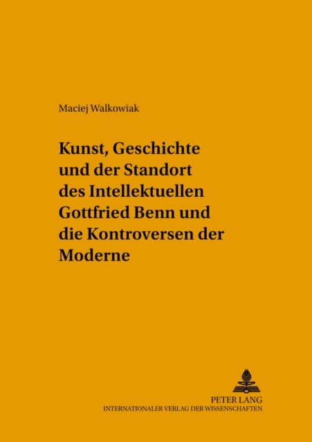 Kunst, Geschichte Und Der Standort Des Intellektuellen - Gottfried Benn Und Die Kontroversen Der Moderne