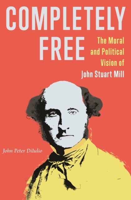 Completely Free - The Moral and Political Vision of John Stuart Mill