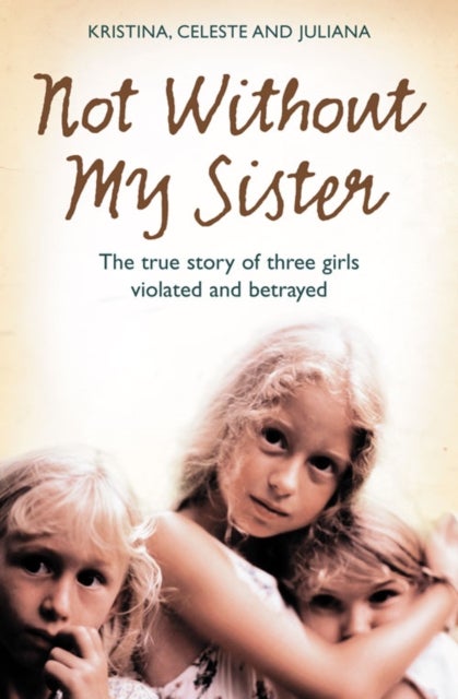 Not Without My Sister - The True Story of Three Girls Violated and Betrayed by Those They Trusted