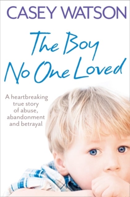 The Boy No One Loved - A Heartbreaking True Story of Abuse, Abandonment and Betrayal