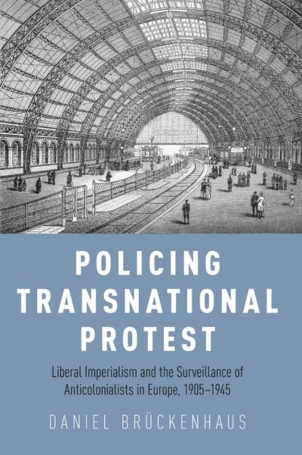 Policing Transnational Protest - Liberal Imperialism and the Surveillance of Anticolonialists in Europe, 1905-1945