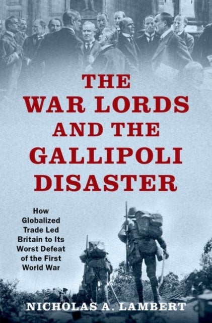The War Lords and the Gallipoli Disaster - How Globalized Trade Led Britain to Its Worst Defeat of the First World War