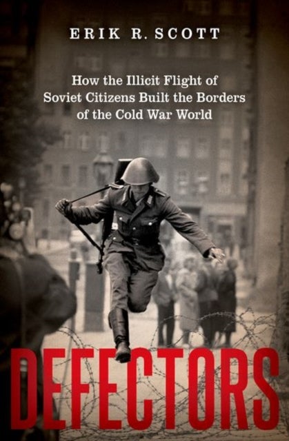 Defectors - How the Illicit Flight of Soviet Citizens Built the Borders of the Cold War World