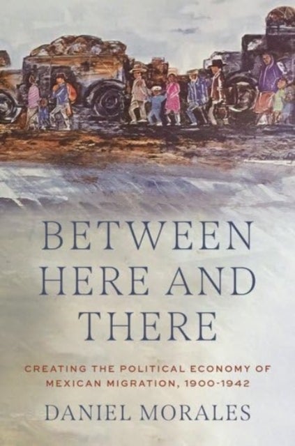 Between Here and There - Creating the Political Economy of Mexican Migration, 1900-1942