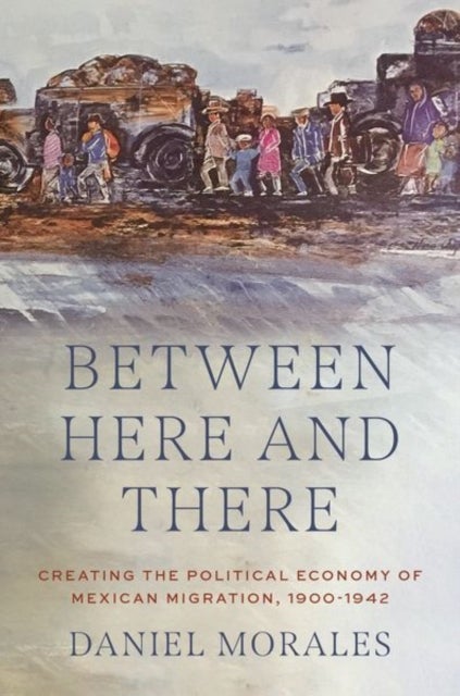 Between Here and There - Creating the Political Economy of Mexican Migration, 1900-1942