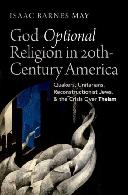 God-Optional Religion in Twentieth-Century America - Quakers, Unitarians, Reconstructionist Jews, and the Crisis Over Theism