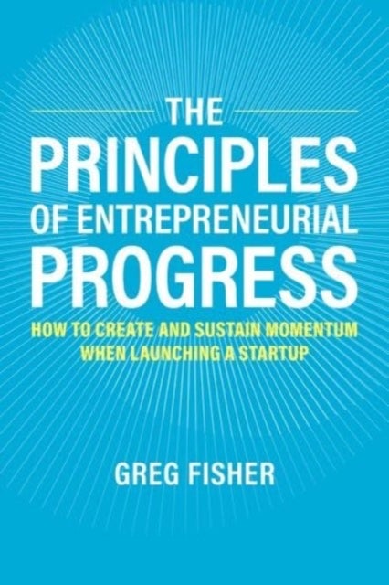 The Principles of Entrepreneurial Progress - How to Create and Sustain Momentum When Launching a Startup