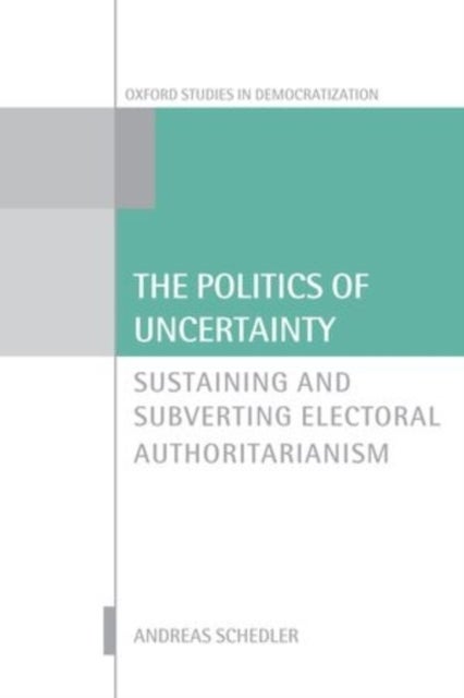 The Politics of Uncertainty - Sustaining and Subverting Electoral Authoritarianism