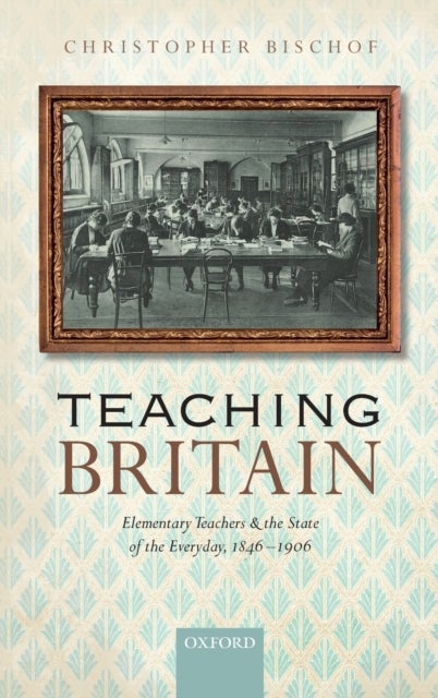 Teaching Britain - Elementary Teachers and the State of the Everyday, 1846-1906