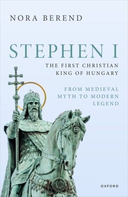 Stephen I, the First Christian King of Hungary - From Medieval Myth to Modern Legend