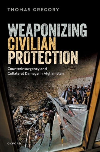 Weaponizing Civilian Protection - Counterinsurgency and Collateral Damage in Afghanistan
