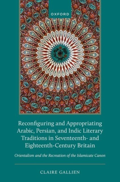 Reconfiguring and Appropriating Arabic, Persian, and Indic Literary Traditions in Seventeenth- and Eighteenth-Century Britain - Orientalism and the Recreation of the Islamicate Canon