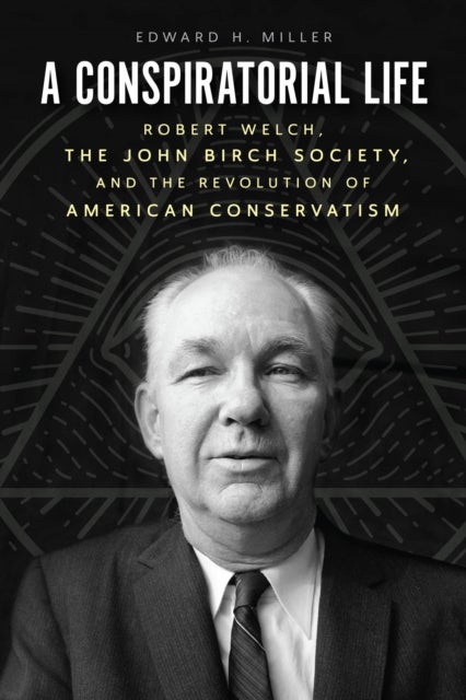 A Conspiratorial Life - Robert Welch, the John Birch Society, and the Revolution of American Conservatism