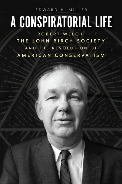 A Conspiratorial Life - Robert Welch, the John Birch Society, and the Revolution of American Conservatism