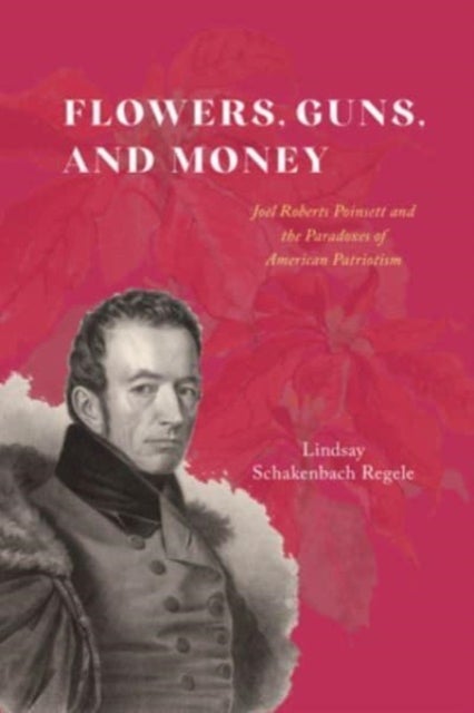 Flowers, Guns, and Money - Joel Roberts Poinsett and the Paradoxes of American Patriotism