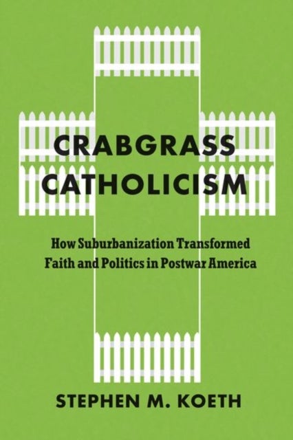 Crabgrass Catholicism - How Suburbanization Transformed Faith and Politics in Postwar America