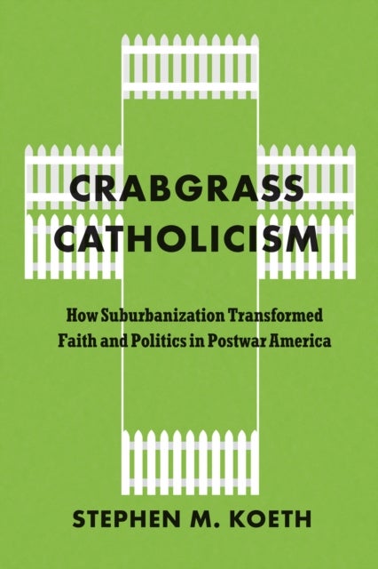 Crabgrass Catholicism - How Suburbanization Transformed Faith and Politics in Postwar America