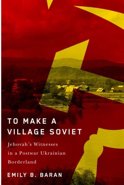 To Make a Village Soviet - Jehovah's Witnesses and the Transformation of a Postwar Ukrainian Borderland