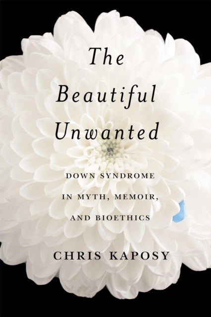 The Beautiful Unwanted - Down Syndrome in Myth, Memoir, and Bioethics