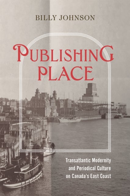 Publishing Place - Transatlantic Modernity and Periodical Culture on Canada's East Coast
