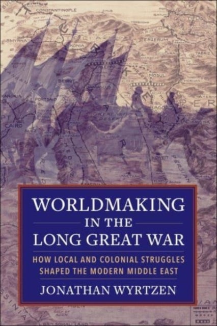Worldmaking in the Long Great War - How Local and Colonial Struggles Shaped the Modern Middle East
