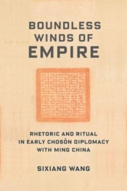 Boundless Winds of Empire - Rhetoric and Ritual in Early Choson Diplomacy with Ming China