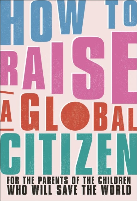 How to Raise a Global Citizen - For the Parents of the Children Who Will Save the World