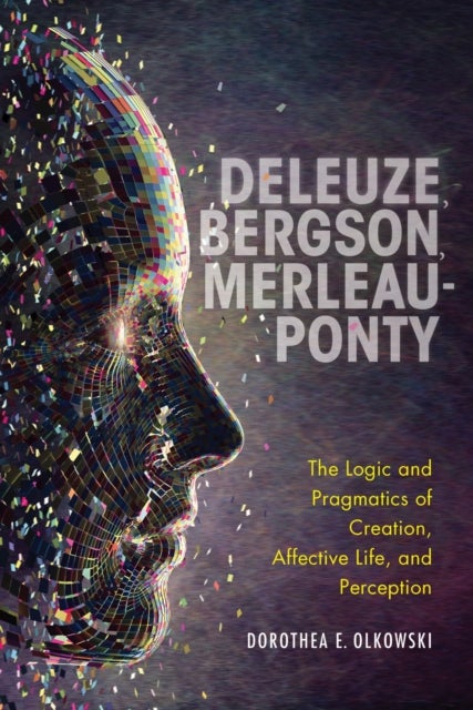 Deleuze, Bergson, Merleau-Ponty - The Logic and Pragmatics of Creation, Affective Life, and Perception