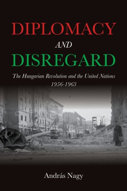 Diplomacy and Disregard - The Hungarian Revolution and the United Nations 1956–1963
