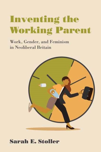 Inventing the Working Parent - Work, Gender, and Feminism in Neoliberal Britain