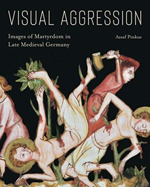 Visual Aggression - Images of Martyrdom in Late Medieval Germany