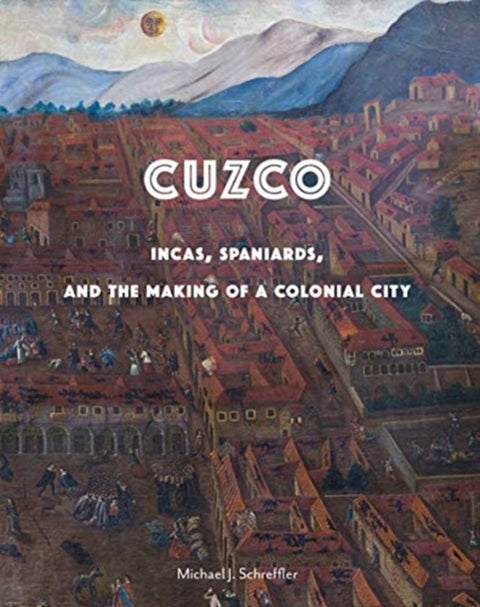 Cuzco - Incas, Spaniards, and the Making of a Colonial City