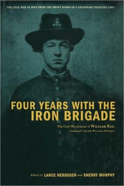 Four Years With The Iron Brigade - The Civil War Journal Of William Ray, Company F, Seventh Wisconsin Volunteers