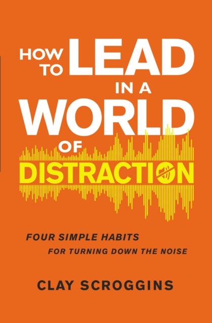 How to Lead in a World of Distraction - Four Simple Habits for Turning Down the Noise