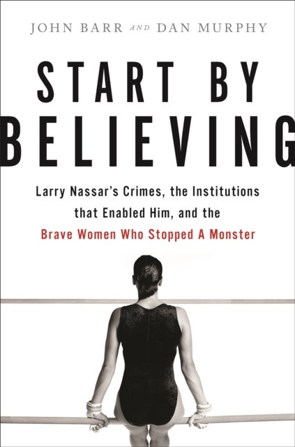 Start by Believing - Larry Nassar's Crimes, the Institutions that Enabled Him, and the Brave Women Who Stopped a Monster