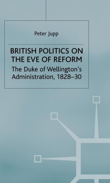 British Politics on the Eve of Reform - The Duke of Wellington's Administration, 1828-30
