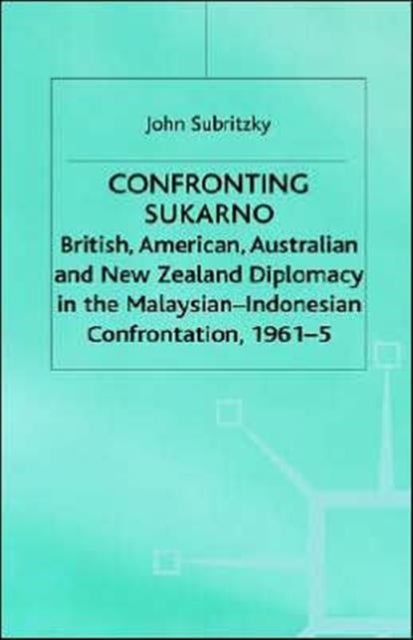 Confronting Sukarno - British, American, Australian and New Zealand Diplomacy in the Malaysian-Indonesian Confrontation, 1961–5