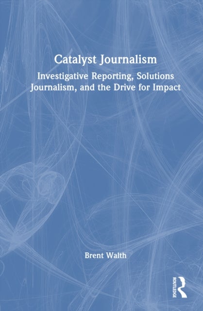 Catalyst Journalism - Investigative Reporting, Solutions Journalism, and the Drive for Impact