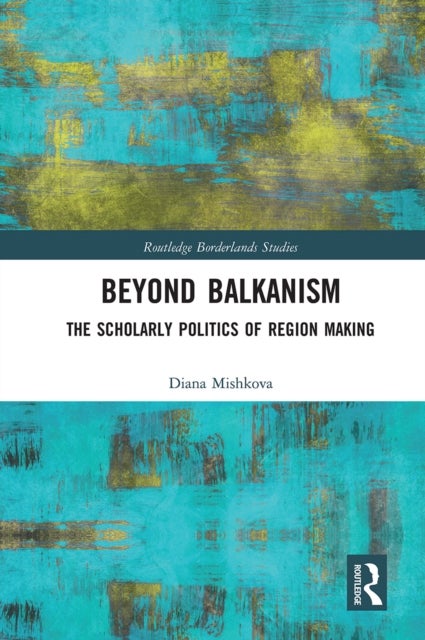 Beyond Balkanism - The Scholarly Politics of Region Making