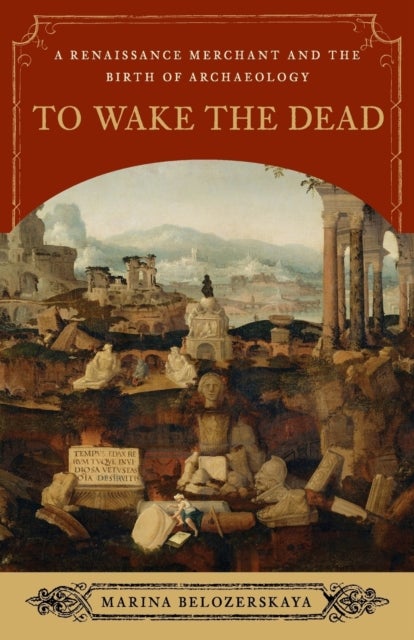To Wake the Dead - A Renaissance Merchant and the Birth of Archaeology
