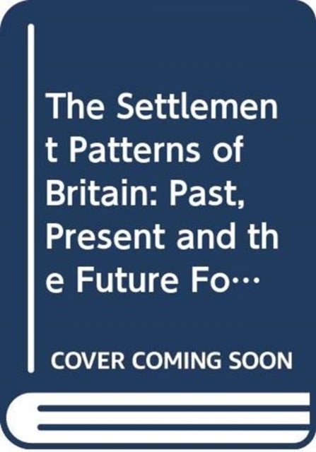 The Settlement Patterns of Britain - Past, Present and the Future Foretold in Eight Essays