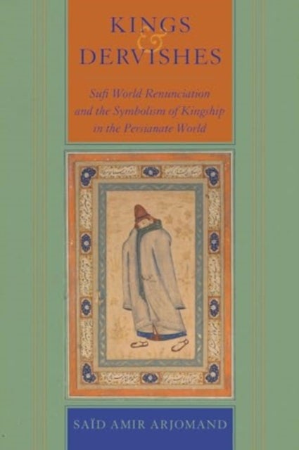 Kings and Dervishes - Sufi World Renunciation and the Symbolism of Kingship in the Persianate World