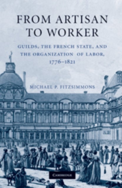 From Artisan to Worker - Guilds, the French State, and the Organization of Labor, 1776–1821