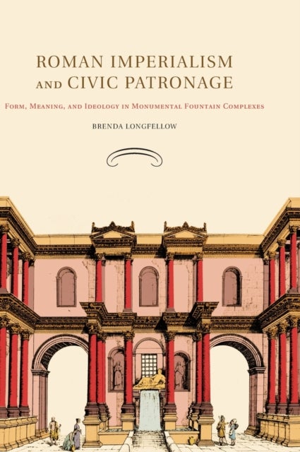 Roman Imperialism and Civic Patronage - Form, Meaning, and Ideology in Monumental Fountain Complexes