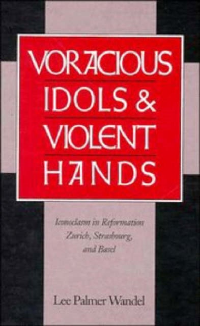 Voracious Idols and Violent Hands - Iconoclasm in Reformation Zurich, Strasbourg, and Basel